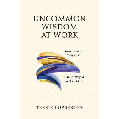 Uncommon Wisdom at Work, Bolder Results. More Ease. A Wiser Way to Work and Live by Terrie Lupberger
